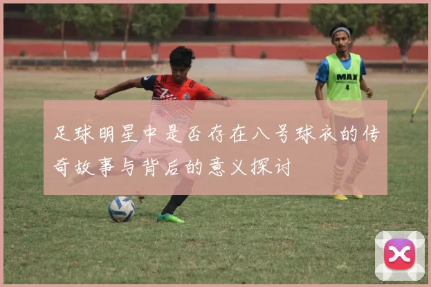 足球明星中是否存在八号球衣的传奇故事与背后的意义探讨