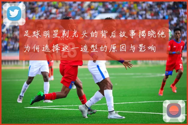 足球明星剃光头的背后故事揭晓他为何选择这一造型的原因与影响