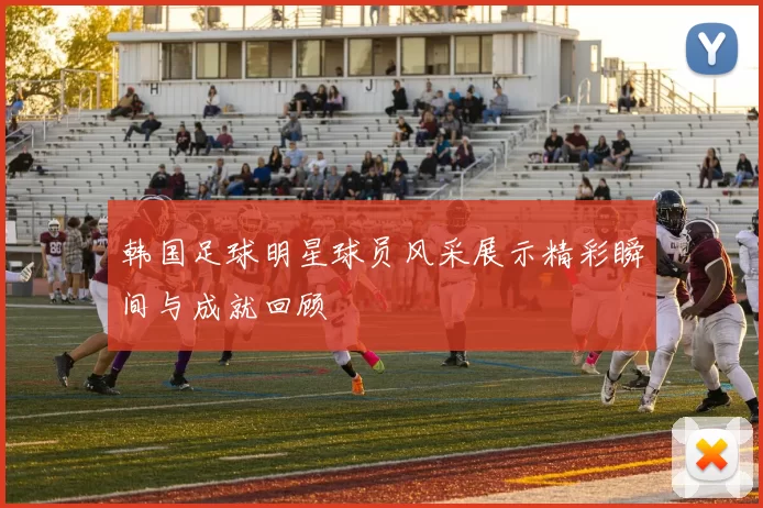韩国足球明星球员风采展示精彩瞬间与成就回顾