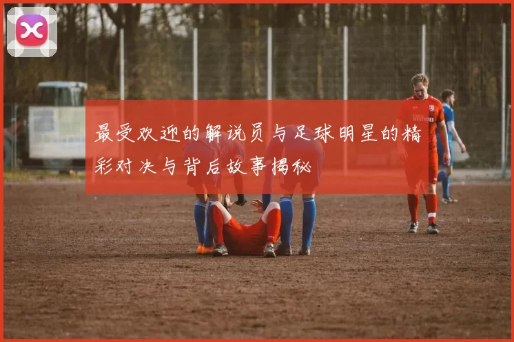 最受欢迎的解说员与足球明星的精彩对决与背后故事揭秘