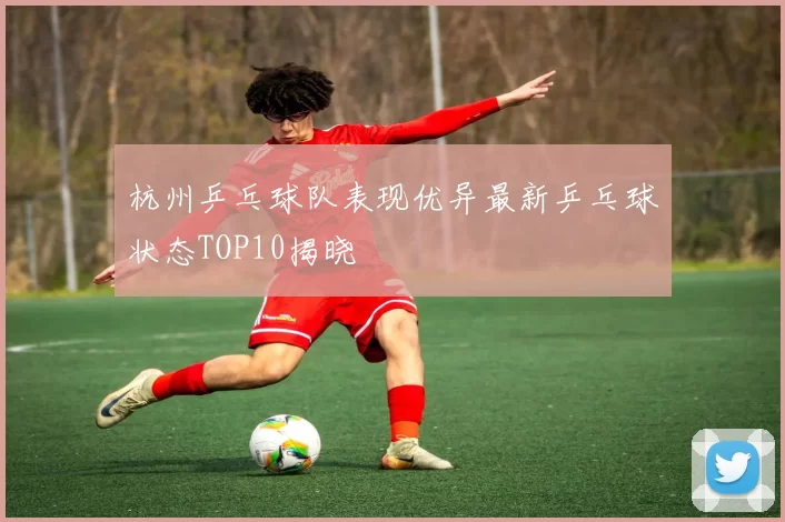 杭州乒乓球队表现优异最新乒乓球状态TOP10揭晓