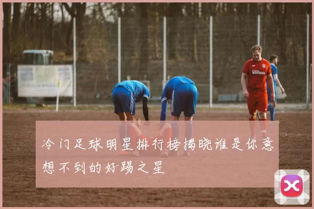 冷门足球明星排行榜揭晓谁是你意想不到的好踢之星