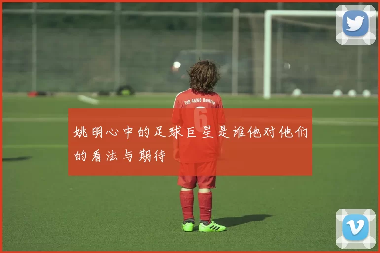 姚明心中的足球巨星是谁他对他们的看法与期待