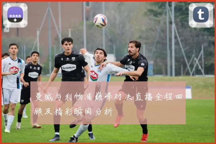 曼城与利物浦巅峰对决直播全程回顾及精彩瞬间分析