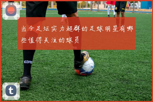 当今足坛实力超群的足球明星有哪些值得关注的球员