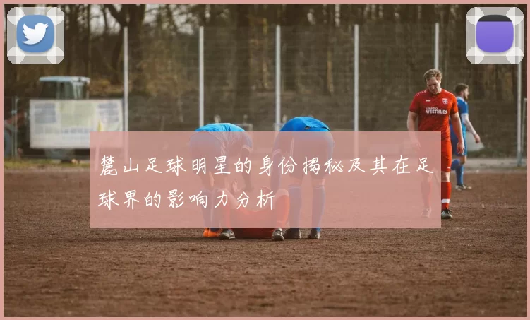麓山足球明星的身份揭秘及其在足球界的影响力分析