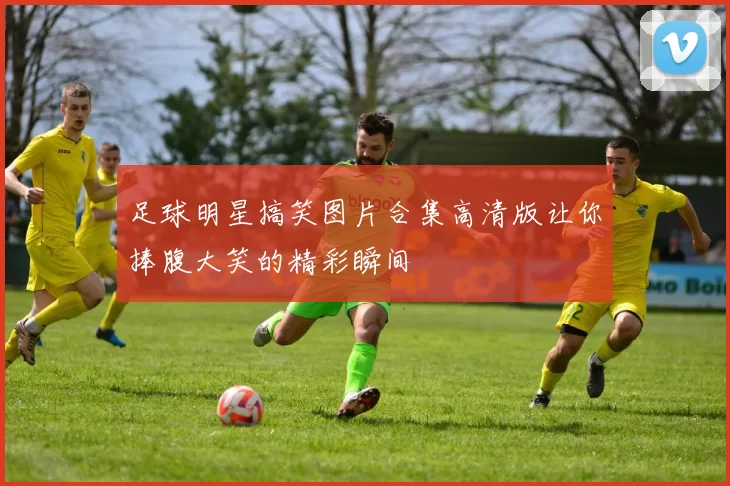 足球明星搞笑图片合集高清版让你捧腹大笑的精彩瞬间