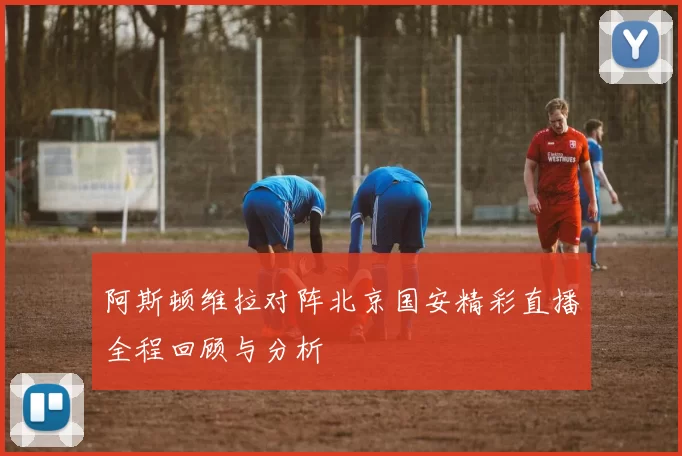 阿斯顿维拉对阵北京国安精彩直播全程回顾与分析