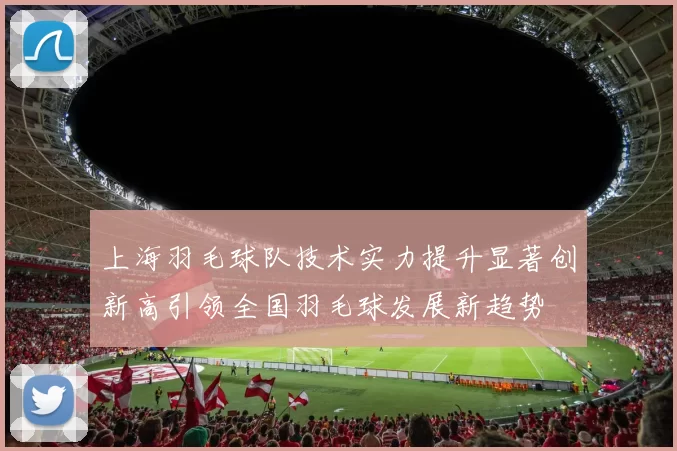 上海羽毛球队技术实力提升显著创新高引领全国羽毛球发展新趋势