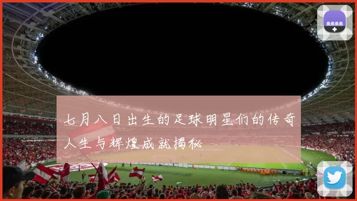 七月八日出生的足球明星们的传奇人生与辉煌成就揭秘