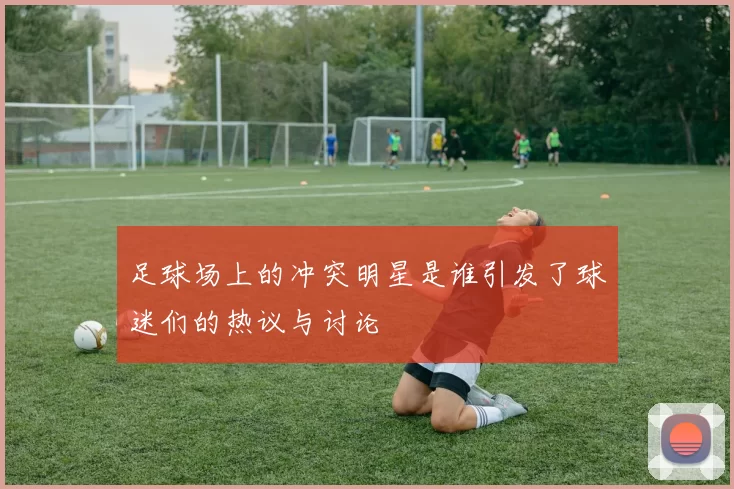 足球场上的冲突明星是谁引发了球迷们的热议与讨论