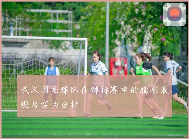 武汉羽毛球队在锦标赛中的精彩表现与实力分析