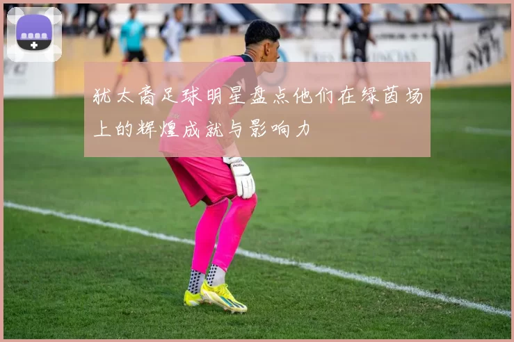 犹太裔足球明星盘点他们在绿茵场上的辉煌成就与影响力