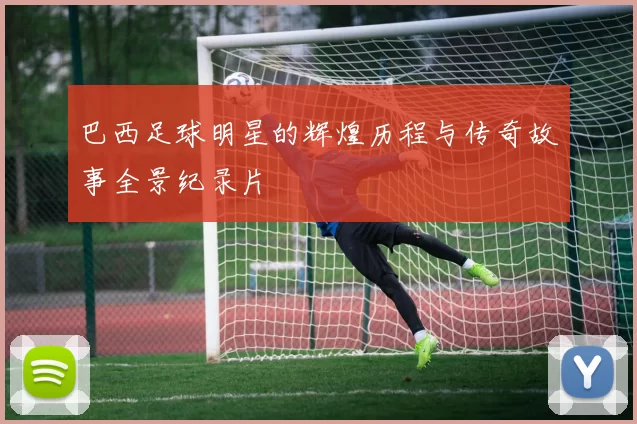 巴西足球明星的辉煌历程与传奇故事全景纪录片