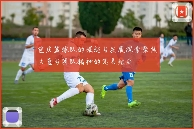 重庆篮球队的崛起与发展探索聚焦力量与团队精神的完美结合