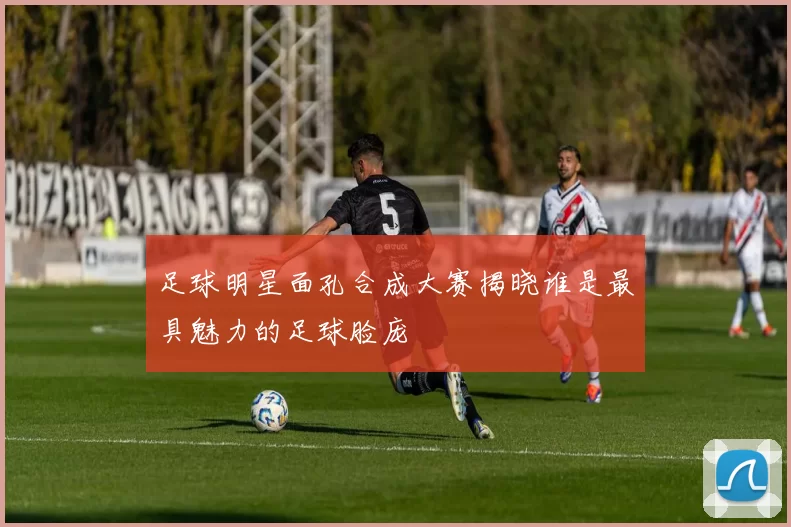 足球明星面孔合成大赛揭晓谁是最具魅力的足球脸庞