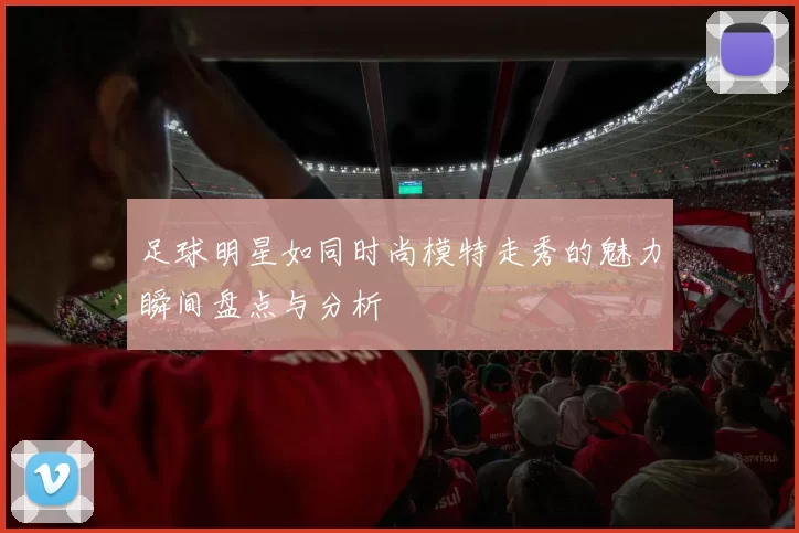 足球明星如同时尚模特走秀的魅力瞬间盘点与分析