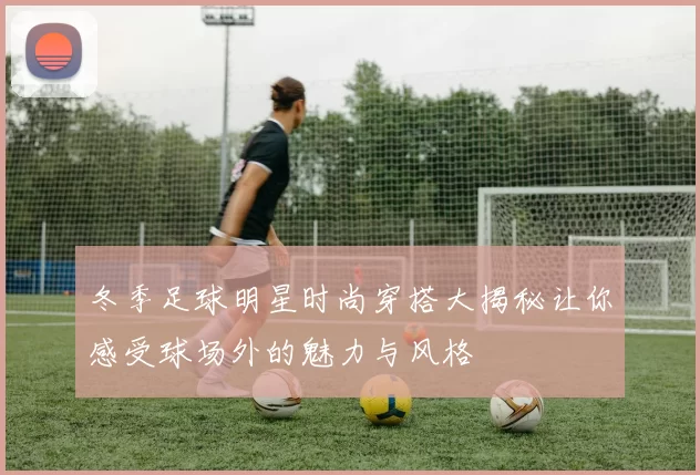 冬季足球明星时尚穿搭大揭秘让你感受球场外的魅力与风格