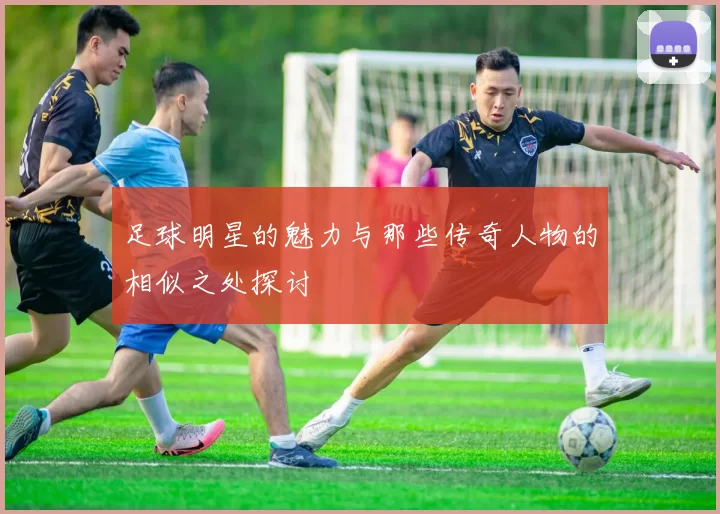 足球明星的魅力与那些传奇人物的相似之处探讨