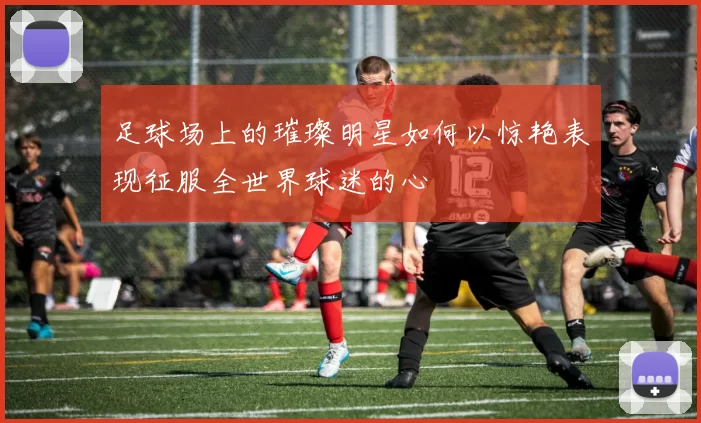 足球场上的璀璨明星如何以惊艳表现征服全世界球迷的心