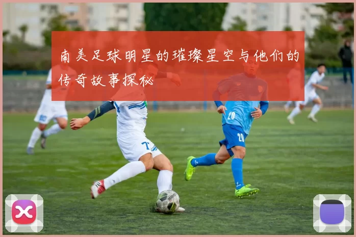 南美足球明星的璀璨星空与他们的传奇故事探秘