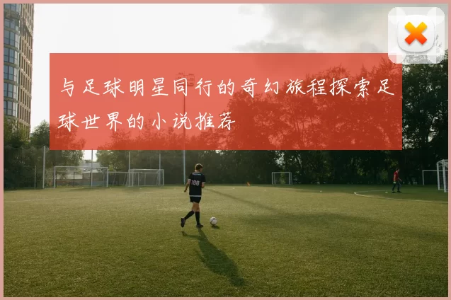 与足球明星同行的奇幻旅程探索足球世界的小说推荐