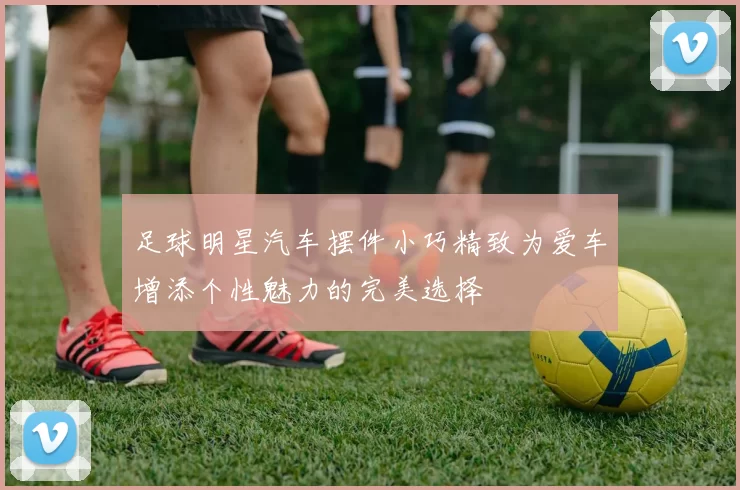 足球明星汽车摆件小巧精致为爱车增添个性魅力的完美选择