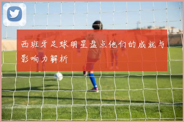 西班牙足球明星盘点他们的成就与影响力解析