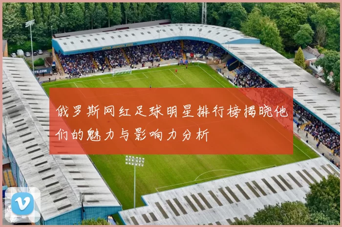 俄罗斯网红足球明星排行榜揭晓他们的魅力与影响力分析