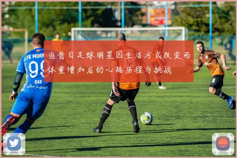 当昔日足球明星因生活方式改变而体重增加后的心路历程与挑战