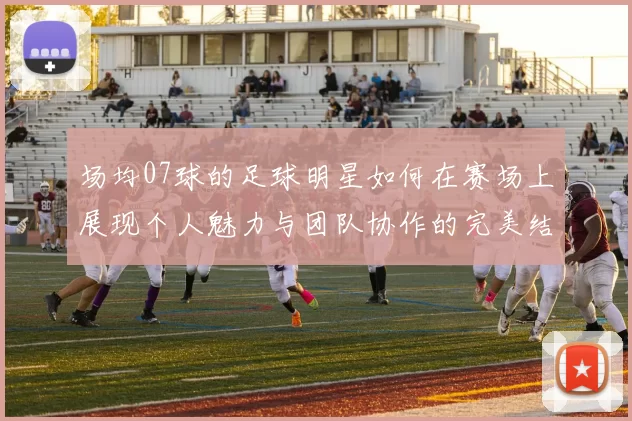场均07球的足球明星如何在赛场上展现个人魅力与团队协作的完美结合