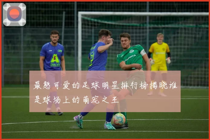 最憨可爱的足球明星排行榜揭晓谁是球场上的萌宠之王
