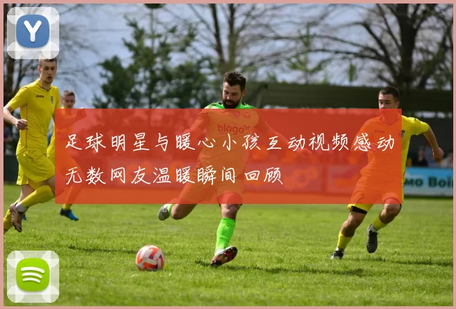 足球明星与暖心小孩互动视频感动无数网友温暖瞬间回顾