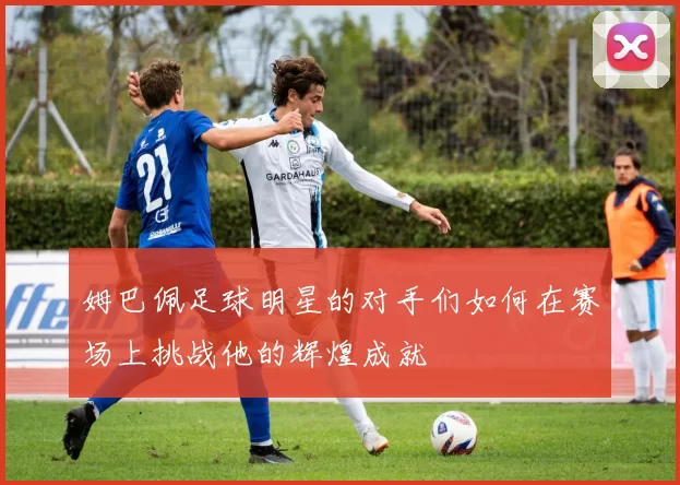 姆巴佩足球明星的对手们如何在赛场上挑战他的辉煌成就