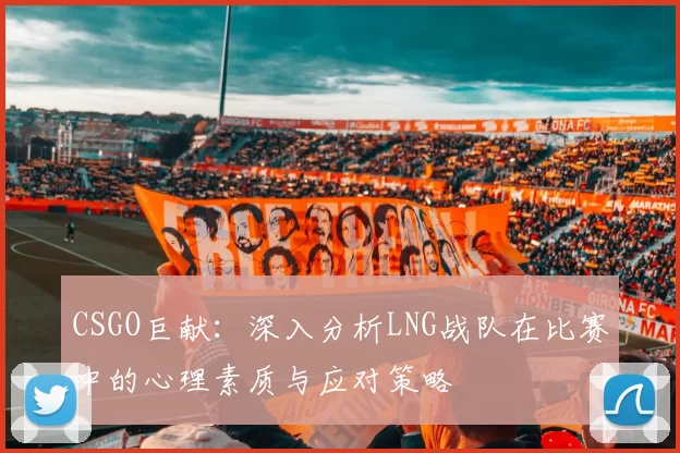 CSGO巨献：深入分析LNG战队在比赛中的心理素质与应对策略