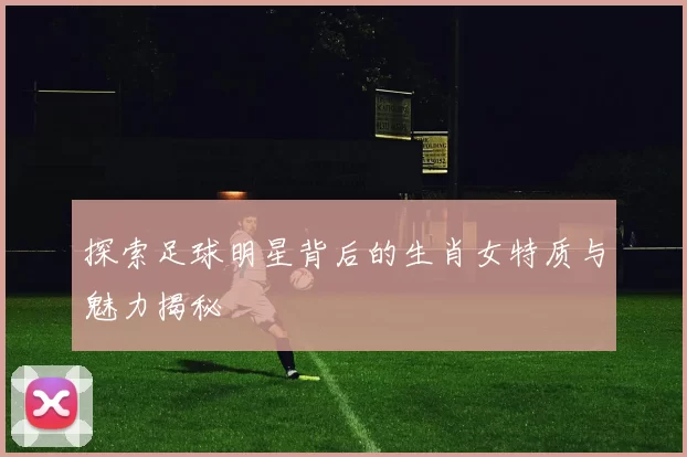 探索足球明星背后的生肖女特质与魅力揭秘