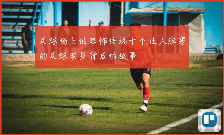 足球场上的恐怖传说十个让人胆寒的足球明星背后的故事