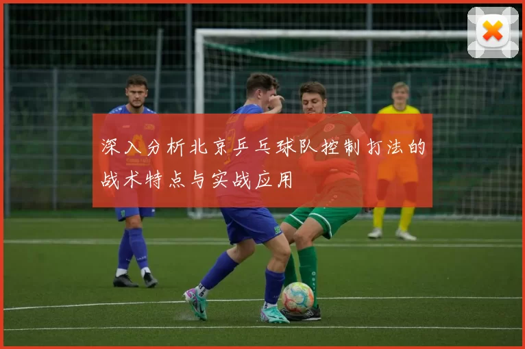 深入分析北京乒乓球队控制打法的战术特点与实战应用