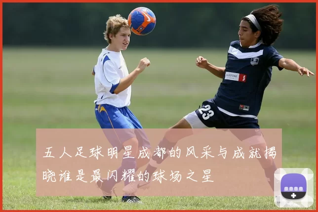 五人足球明星成都的风采与成就揭晓谁是最闪耀的球场之星