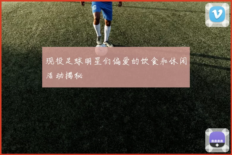 现役足球明星们偏爱的饮食和休闲活动揭秘