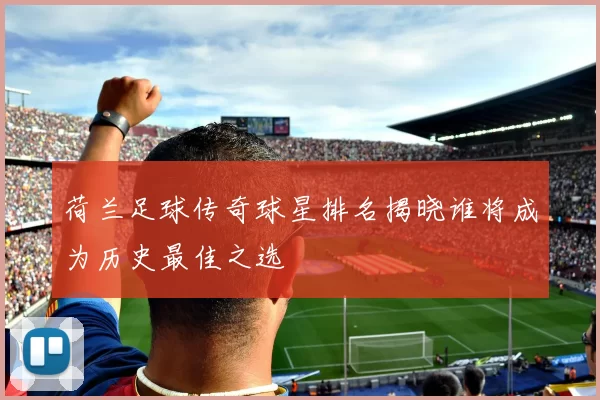荷兰足球传奇球星排名揭晓谁将成为历史最佳之选