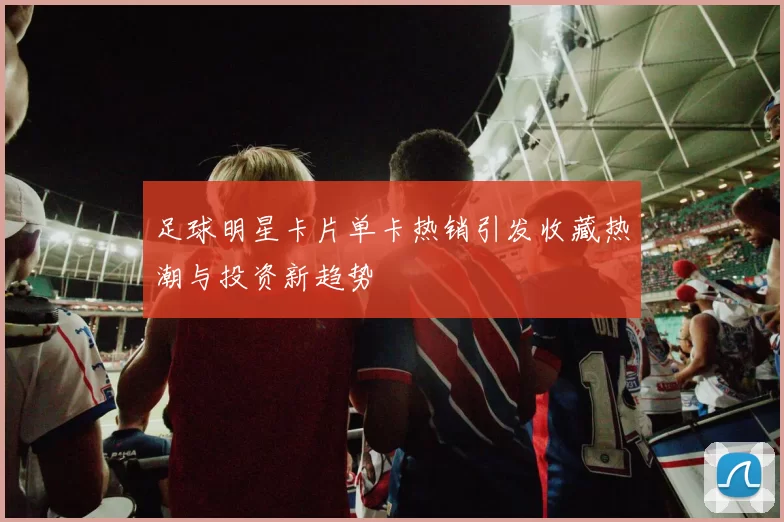 足球明星卡片单卡热销引发收藏热潮与投资新趋势