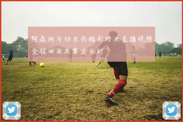 阿森纳与切尔西精彩对决直播视频全程回放及赛后分析