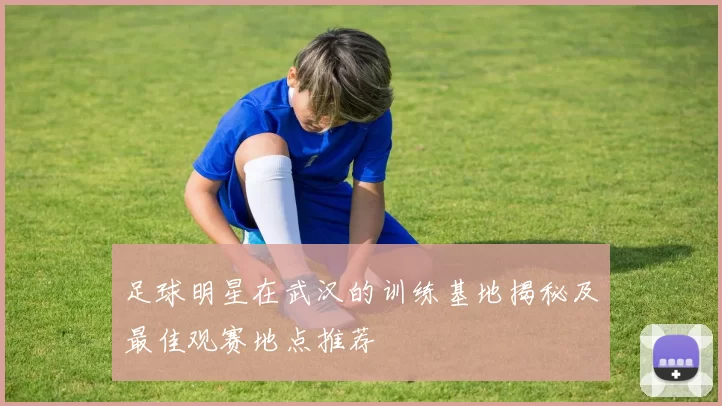 足球明星在武汉的训练基地揭秘及最佳观赛地点推荐
