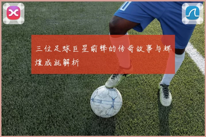 三位足球巨星前锋的传奇故事与辉煌成就解析