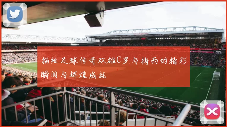 描绘足球传奇双雄C罗与梅西的精彩瞬间与辉煌成就