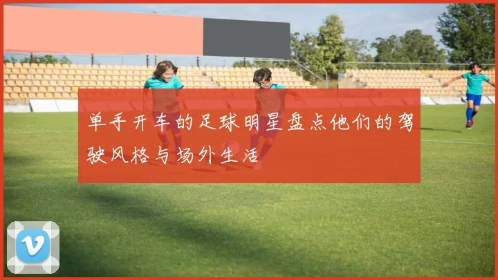 单手开车的足球明星盘点他们的驾驶风格与场外生活