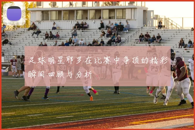 足球明星耶罗在比赛中争顶的精彩瞬间回顾与分析