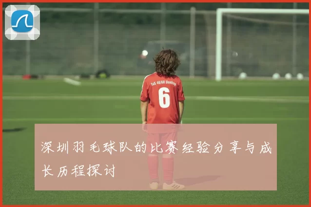 深圳羽毛球队的比赛经验分享与成长历程探讨