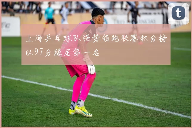 上海乒乓球队强势领跑联赛积分榜以97分稳居第一名